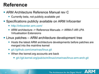 27
Reference
 ARM Architecture Reference Manual rev C
 Currently beta, not publicly available yet
 Specifications publicly available on ARM Infocenter
 http://infocenter.arm.com/
 ARM architecture -> Reference Manuals -> ARMv7-AR LPA
Virtualisation Extensions
 Linux patches – ARM architecture development tree
 Hosts the latest ARM architecture developments before patches are
merged into the mainline kernel
 git://github.com/cmarinas/linux.git
 When the kernel.org accounts are back
 git://git.kernel.org/pub/scm/linux/cmarinas/linux-arm-arch.git
 
