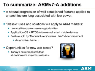 34
To summarize: ARMv7-A additions
 A natural progression of well established features applied to
an architecture long associated with low power.
 „Classic‟ uses and solutions will apply to ARM markets:
 Low cost/low power server opportunities
 Application OS + RTOS/microkernel smart mobile devices
 Feature split by „Manufacturers‟ versus User‟ VM environment
 Automotive, home, ...
 Opportunities for new use cases?
 Today‟s entrepreneurs/ideas
=> tomorrow‟s major businesses
 