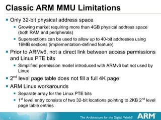 6
Classic ARM MMU Limitations
 Only 32-bit physical address space
 Growing market requiring more than 4GB physical address space
(both RAM and peripherals)
 Supersections can be used to allow up to 40-bit addresses using
16MB sections (implementation-defined feature)
 Prior to ARMv6, not a direct link between access permissions
and Linux PTE bits
 Simplified permission model introduced with ARMv6 but not used by
Linux
 2nd
level page table does not fill a full 4K page
 ARM Linux workarounds
 Separate array for the Linux PTE bits
 1st
level entry consists of two 32-bit locations pointing to 2KB 2nd
level
page table entries
 
