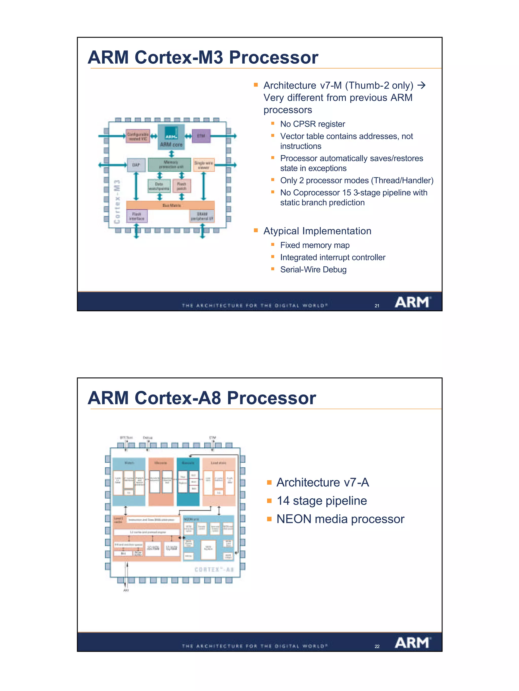11
Confidential
212121
ARM Cortex-M3 Processor
§ Architecture v7-M (Thumb-2 only) à
Very different from previous ARM
processors
§ No CPSR register
§ Vector table contains addresses, not
instructions
§ Processor automatically saves/restores
state in exceptions
§ Only 2 processor modes (Thread/Handler)
§ No Coprocessor 15 3-stage pipeline with
static branch prediction
§ Atypical Implementation
§ Fixed memory map
§ Integrated interrupt controller
§ Serial-Wire Debug
222222
ARM Cortex-A8 Processor
§ Architecture v7-A
§ 14 stage pipeline
§ NEON media processor
 