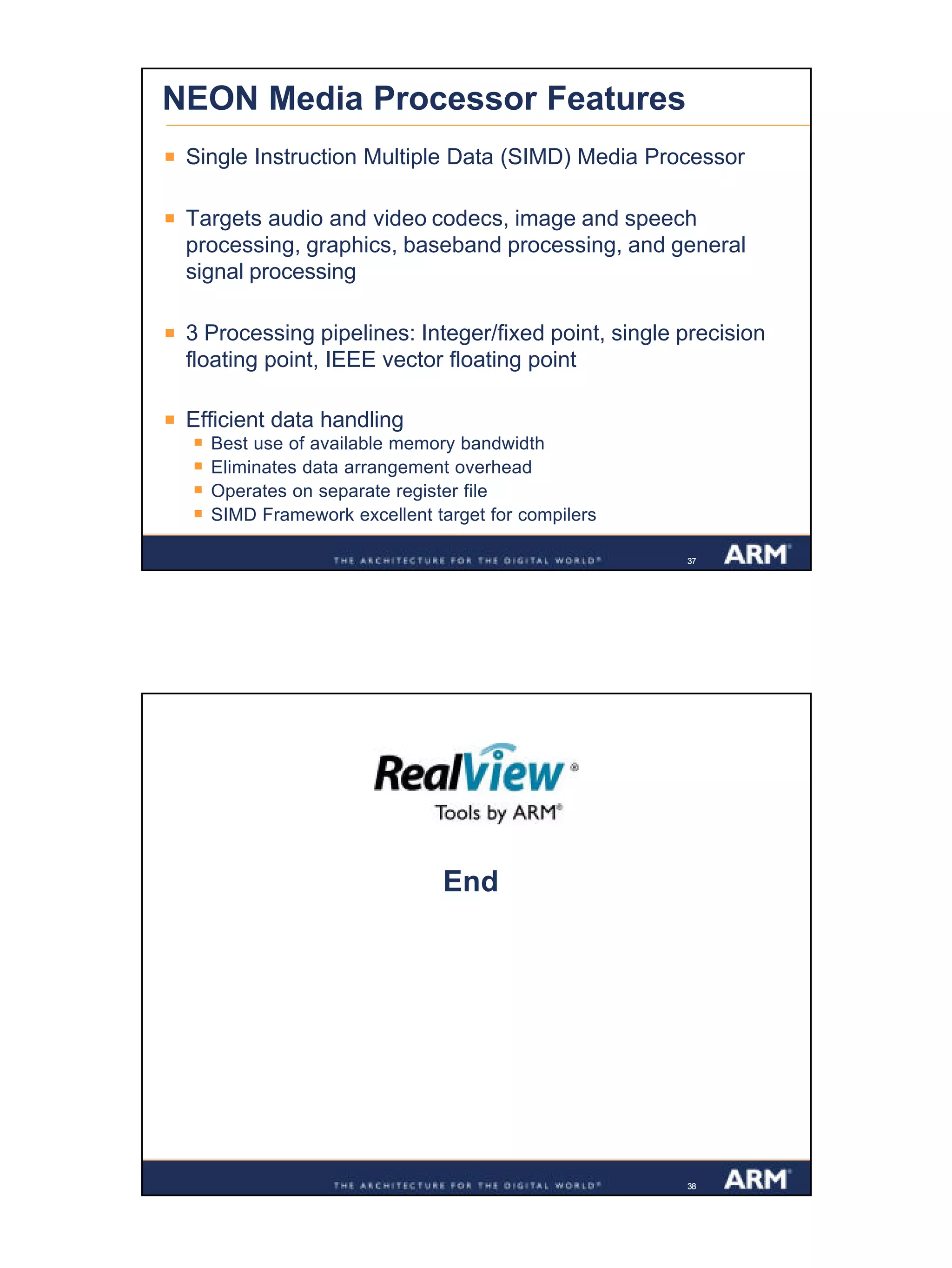 19
Confidential
373737
NEON Media Processor Features
§ Single Instruction Multiple Data (SIMD) Media Processor
§ Targets audio and video codecs, image and speech
processing, graphics, baseband processing, and general
signal processing
§ 3 Processing pipelines: Integer/fixed point, single precision
floating point, IEEE vector floating point
§ Efficient data handling
§ Best use of available memory bandwidth
§ Eliminates data arrangement overhead
§ Operates on separate register file
§ SIMD Framework excellent target for compilers
3838
End
 