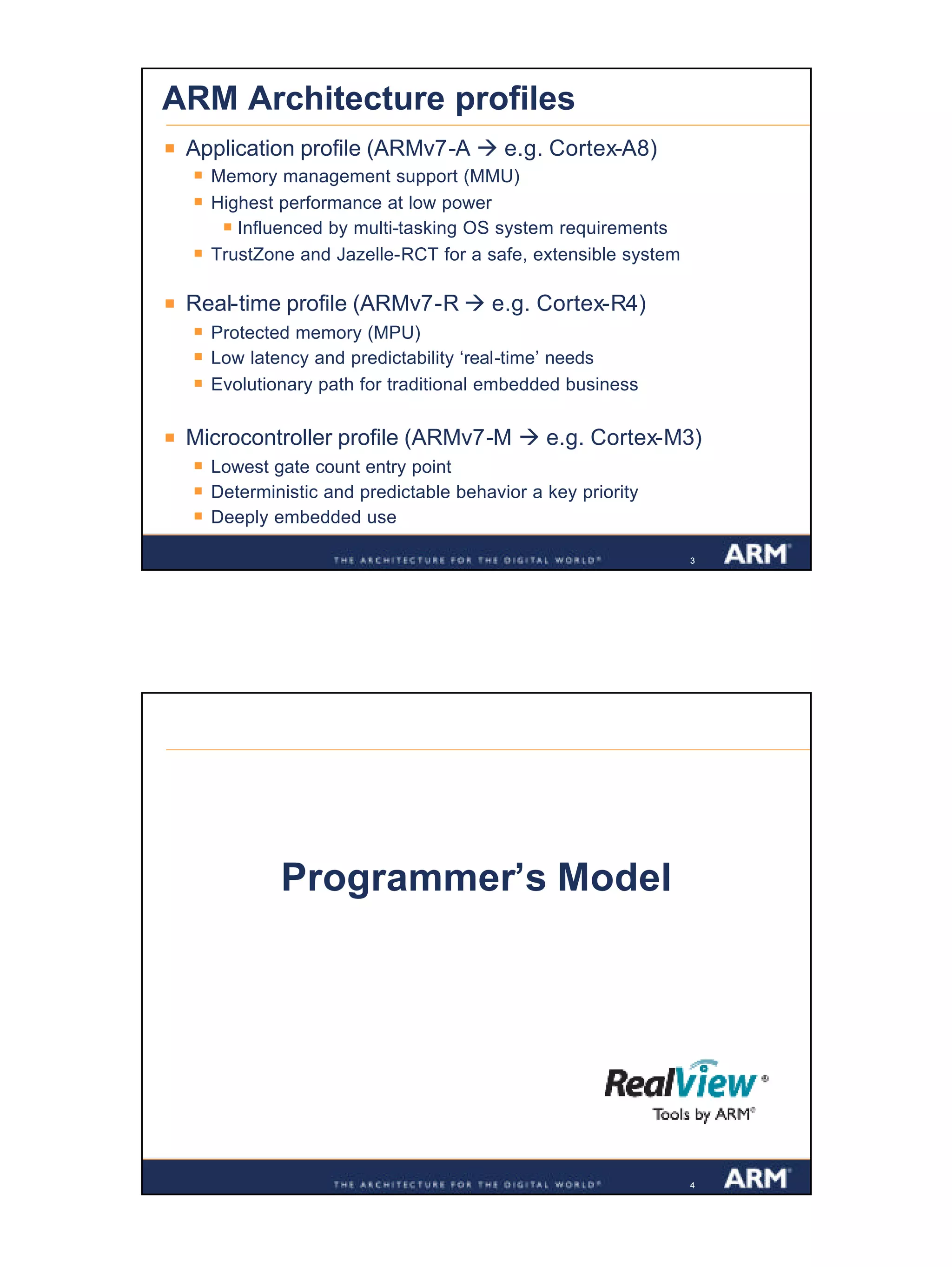 2
Confidential
333
ARM Architecture profiles
§ Application profile (ARMv7-A à e.g. Cortex-A8)
§ Memory management support (MMU)
§ Highest performance at low power
§ Influenced by multi-tasking OS system requirements
§ TrustZone and Jazelle-RCT for a safe, extensible system
§ Real-time profile (ARMv7-R à e.g. Cortex-R4)
§ Protected memory (MPU)
§ Low latency and predictability ‘real-time’ needs
§ Evolutionary path for traditional embedded business
§ Microcontroller profile (ARMv7-M à e.g. Cortex-M3)
§ Lowest gate count entry point
§ Deterministic and predictable behavior a key priority
§ Deeply embedded use
444
Programmer’s Model
 