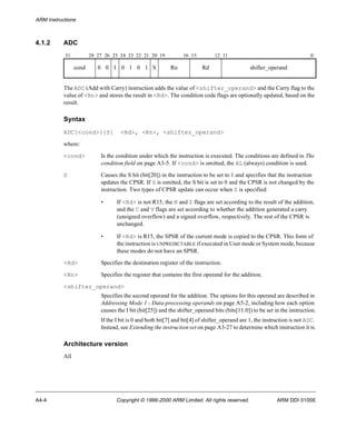 ARM Instructions 
4.1.2 ADC 
31 28 27 26 25 24 23 22 21 20 19 16 15 12 11 0 
cond 0 0 I 0 1 0 1 S Rn Rd shifter_operand 
The ADC (Add with Carry) instruction adds the value of <shifter_operand> and the Carry flag to the 
value of <Rn> and stores the result in <Rd>. The condition code flags are optionally updated, based on the 
result. 
Syntax 
ADC{<cond>}{S} <Rd>, <Rn>, <shifter_operand> 
where: 
<cond> Is the condition under which the instruction is executed. The conditions are defined in The 
condition field on page A3-5. If <cond> is omitted, the AL (always) condition is used. 
S Causes the S bit (bit[20]) in the instruction to be set to 1 and specifies that the instruction 
updates the CPSR. If S is omitted, the S bit is set to 0 and the CPSR is not changed by the 
instruction. Two types of CPSR update can occur when S is specified: 
• If <Rd> is not R15, the N and Z flags are set according to the result of the addition, 
and the C and V flags are set according to whether the addition generated a carry 
(unsigned overflow) and a signed overflow, respectively. The rest of the CPSR is 
unchanged. 
• If <Rd> is R15, the SPSR of the current mode is copied to the CPSR. This form of 
the instruction is UNPREDICTABLE if executed in User mode or System mode, because 
these modes do not have an SPSR. 
<Rd> Specifies the destination register of the instruction. 
<Rn> Specifies the register that contains the first operand for the addition. 
<shifter_operand> 
Specifies the second operand for the addition. The options for this operand are described in 
Addressing Mode 1 - Data-processing operands on page A5-2, including how each option 
causes the I bit (bit[25]) and the shifter_operand bits (bits[11:0]) to be set in the instruction. 
If the I bit is 0 and both bit[7] and bit[4] of shifter_operand are 1, the instruction is not ADC. 
Instead, see Extending the instruction set on page A3-27 to determine which instruction it is. 
Architecture version 
All 
A4-4 Copyright © 1996-2000 ARM Limited. All rights reserved. ARM DDI 0100E 
 