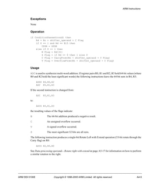 ARM Instructions 
Exceptions 
None 
Operation 
if ConditionPassed(cond) then 
Rd = Rn + shifter_operand + C Flag 
if S == 1 and Rd == R15 then 
CPSR = SPSR 
else if S == 1 then 
N Flag = Rd[31] 
Z Flag = if Rd == 0 then 1 else 0 
C Flag = CarryFrom(Rn + shifter_operand + C Flag) 
V Flag = OverflowFrom(Rn + shifter_operand + C Flag) 
Usage 
ADC is used to synthesize multi-word addition. If register pairs R0, R1 and R2, R3 hold 64-bit values (where 
R0 and R2 hold the least significant words) the following instructions leave the 64-bit sum in R4, R5: 
ADDS R4,R0,R2 
ADC R5,R1,R3 
If the second instruction is changed from: 
ADC R5,R1,R3 
to: 
ADCS R5,R1,R3 
the resulting values of the flags indicate: 
N The 64-bit addition produced a negative result. 
C An unsigned overflow occurred. 
V A signed overflow occurred. 
Z The most significant 32 bits are all zero. 
The following instruction produces a single-bit Rotate Left with Extend operation (33-bit rotate through the 
Carry flag) on R0: 
ADCS R0,R0,R0 
See Data-processing operands - Rotate right with extend on page A5-17 for information on how to perform 
a similar rotation to the right. 
ARM DDI 0100E Copyright © 1996-2000 ARM Limited. All rights reserved. A4-5 
 