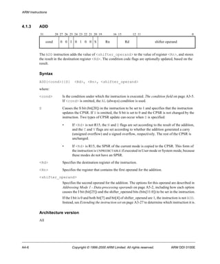 ARM Instructions 
4.1.3 ADD 
31 28 27 26 25 24 23 22 21 20 19 16 15 12 11 0 
cond 0 0 I 0 1 0 0 S Rn Rd shifter operand 
The ADD instruction adds the value of <shifter_operand> to the value of register <Rn>, and stores 
the result in the destination register <Rd>. The condition code flags are optionally updated, based on the 
result. 
Syntax 
ADD{<cond>}{S} <Rd>, <Rn>, <shifter_operand> 
where: 
<cond> Is the condition under which the instruction is executed. The condition field on page A3-5. 
If <cond> is omitted, the AL (always) condition is used. 
S Causes the S bit (bit[20]) in the instruction to be set to 1 and specifies that the instruction 
updates the CPSR. If S is omitted, the S bit is set to 0 and the CPSR is not changed by the 
instruction. Two types of CPSR update can occur when S is specified: 
• If <Rd> is not R15, the N and Z flags are set according to the result of the addition, 
and the C and V flags are set according to whether the addition generated a carry 
(unsigned overflow) and a signed overflow, respectively. The rest of the CPSR is 
unchanged. 
• If <Rd> is R15, the SPSR of the current mode is copied to the CPSR. This form of 
the instruction is UNPREDICTABLE if executed in User mode or System mode, because 
these modes do not have an SPSR. 
<Rd> Specifies the destination register of the instruction. 
<Rn> Specifies the register that contains the first operand for the addition. 
<shifter_operand> 
Specifies the second operand for the addition. The options for this operand are described in 
Addressing Mode 1 - Data-processing operands on page A5-2, including how each option 
causes the I bit (bit[25]) and the shifter_operand bits (bits[11:0]) to be set in the instruction. 
If the I bit is 0 and both bit[7] and bit[4] of shifter_operand are 1, the instruction is not ADD. 
Instead, see Extending the instruction set on page A3-27 to determine which instruction it is. 
Architecture version 
All 
A4-6 Copyright © 1996-2000 ARM Limited. All rights reserved. ARM DDI 0100E 
 