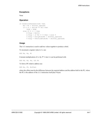 ARM Instructions 
Exceptions 
None 
Operation 
if ConditionPassed(cond) then 
Rd = Rn + shifter_operand 
if S == 1 and Rd == R15 then 
CPSR = SPSR 
else if S == 1 then 
N Flag = Rd[31] 
Z Flag = if Rd == 0 then 1 else 0 
C Flag = CarryFrom(Rn + shifter_operand) 
V Flag = OverflowFrom(Rn + shifter_operand) 
Usage 
The ADD instruction is used to add two values together to produce a third. 
To increment a register value in Rx use: 
ADD Rx, Rx, #1 
Constant multiplication of Rx by 2n+1 into Rd can be performed with: 
ADD Rd, Rx, Rx, LSL #n 
To form a PC-relative address use: 
ADD Rs, PC, #offset 
where the offset must be the difference between the required address and the address held in the PC, where 
the PC is the address of the ADD instruction itself plus 8 bytes. 
ARM DDI 0100E Copyright © 1996-2000 ARM Limited. All rights reserved. A4-7 
 