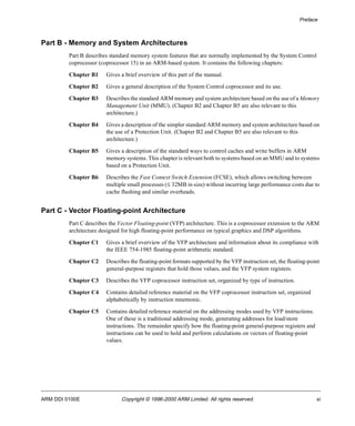 Preface 
Part B - Memory and System Architectures 
Part B describes standard memory system features that are normally implemented by the System Control 
coprocessor (coprocessor 15) in an ARM-based system. It contains the following chapters: 
Chapter B1 Gives a brief overview of this part of the manual. 
Chapter B2 Gives a general description of the System Control coprocessor and its use. 
Chapter B3 Describes the standard ARM memory and system architecture based on the use of a Memory 
Management Unit (MMU). (Chapter B2 and Chapter B5 are also relevant to this 
architecture.) 
Chapter B4 Gives a description of the simpler standard ARM memory and system architecture based on 
the use of a Protection Unit. (Chapter B2 and Chapter B5 are also relevant to this 
architecture.) 
Chapter B5 Gives a description of the standard ways to control caches and write buffers in ARM 
memory systems. This chapter is relevant both to systems based on an MMU and to systems 
based on a Protection Unit. 
Chapter B6 Describes the Fast Context Switch Extension (FCSE), which allows switching between 
multiple small processes (£ 32MB in size) without incurring large performance costs due to 
cache flushing and similar overheads. 
Part C - Vector Floating-point Architecture 
Part C describes the Vector Floating-point (VFP) architecture. This is a coprocessor extension to the ARM 
architecture designed for high floating-point performance on typical graphics and DSP algorithms. 
Chapter C1 Gives a brief overview of the VFP architecture and information about its compliance with 
the IEEE 754-1985 floating-point arithmetic standard. 
Chapter C2 Describes the floating-point formats supported by the VFP instruction set, the floating-point 
general-purpose registers that hold those values, and the VFP system registers. 
Chapter C3 Describes the VFP coprocessor instruction set, organized by type of instruction. 
Chapter C4 Contains detailed reference material on the VFP coprocessor instruction set, organized 
alphabetically by instruction mnemonic. 
Chapter C5 Contains detailed reference material on the addressing modes used by VFP instructions. 
One of these is a traditional addressing mode, generating addresses for load/store 
instructions. The remainder specify how the floating-point general-purpose registers and 
instructions can be used to hold and perform calculations on vectors of floating-point 
values. 
ARM DDI 0100E Copyright © 1996-2000 ARM Limited. All rights reserved. xi 
 