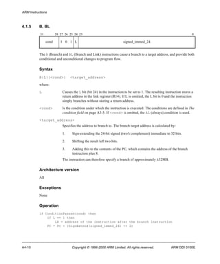 ARM Instructions 
4.1.5 B, BL 
31 28 27 26 25 24 23 0 
cond 1 0 1 L signed_immed_24 
The B (Branch) and BL (Branch and Link) instructions cause a branch to a target address, and provide both 
conditional and unconditional changes to program flow. 
Syntax 
B{L}{<cond>} <target_address> 
where: 
L Causes the L bit (bit 24) in the instruction to be set to 1. The resulting instruction stores a 
return address in the link register (R14). If L is omitted, the L bit is 0 and the instruction 
simply branches without storing a return address. 
<cond> Is the condition under which the instruction is executed. The conditions are defined in The 
condition field on page A3-5. If <cond> is omitted, the AL (always) condition is used. 
<target_address> 
Specifies the address to branch to. The branch target address is calculated by: 
1. Sign-extending the 24-bit signed (two’s complement) immediate to 32 bits. 
2. Shifting the result left two bits. 
3. Adding this to the contents of the PC, which contains the address of the branch 
instruction plus 8. 
The instruction can therefore specify a branch of approximately ±32MB. 
Architecture version 
All 
Exceptions 
None 
Operation 
if ConditionPassed(cond) then 
if L == 1 then 
LR = address of the instruction after the branch instruction 
PC = PC + (SignExtend(signed_immed_24) << 2) 
A4-10 Copyright © 1996-2000 ARM Limited. All rights reserved. ARM DDI 0100E 
 