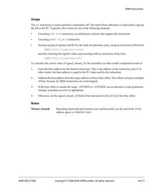ARM Instructions 
Usage 
The BL instruction is used to perform a subroutine call. The return from subroutine is achieved by copying 
the LR to the PC. Typically, this is done by one of the following methods: 
• Executing a BX R14 instruction, on architecture versions that support that instruction. 
• Executing a MOV PC,R14 instruction. 
• Storing a group of registers and R14 to the stack on subroutine entry, using an instruction of the form: 
STMFD R13!,{<registers>,R14} 
and then restoring the register values and returning with an instruction of the form: 
LDMFD R13!,{<registers>,PC} 
To calculate the correct value of signed_immed_24, the assembler (or other toolkit component) needs to: 
1. Form the base address for this branch instruction. This is the address of the instruction, plus 8. In 
other words, this base address is equal to the PC value used by the instruction. 
2. Subtract the base address from the target address to form a byte offset. This offset is always a multiple 
of four, because all ARM instructions are word-aligned. 
3. If the byte offset is outside the range -33554432 to +33554428, use an alternative code-generation 
strategy or produce an error as appropriate. 
4. Otherwise, set the signed_immed_24 field of the instruction to bits{25:2] of the byte offset. 
Notes 
Memory bounds Branching backwards past location zero and forwards over the end of the 32-bit 
address space is UNPREDICTABLE. 
ARM DDI 0100E Copyright © 1996-2000 ARM Limited. All rights reserved. A4-11 
 