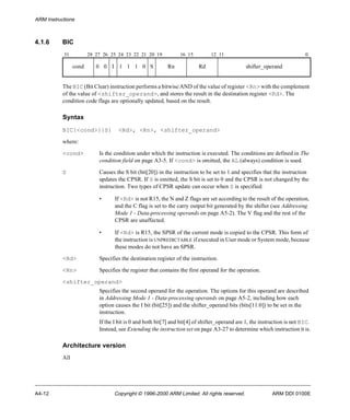 ARM Instructions 
4.1.6 BIC 
31 28 27 26 25 24 23 22 21 20 19 16 15 12 11 0 
cond 0 0 I 1 1 1 0 S Rn Rd shifter_operand 
The BIC (Bit Clear) instruction performs a bitwise AND of the value of register <Rn> with the complement 
of the value of <shifter_operand>, and stores the result in the destination register <Rd>. The 
condition code flags are optionally updated, based on the result. 
Syntax 
BIC{<cond>}{S} <Rd>, <Rn>, <shifter_operand> 
where: 
<cond> Is the condition under which the instruction is executed. The conditions are defined in The 
condition field on page A3-5. If <cond> is omitted, the AL (always) condition is used. 
S Causes the S bit (bit[20]) in the instruction to be set to 1 and specifies that the instruction 
updates the CPSR. If S is omitted, the S bit is set to 0 and the CPSR is not changed by the 
instruction. Two types of CPSR update can occur when S is specified: 
• If <Rd> is not R15, the N and Z flags are set according to the result of the operation, 
and the C flag is set to the carry output bit generated by the shifter (see Addressing 
Mode 1 - Data-processing operands on page A5-2). The V flag and the rest of the 
CPSR are unaffected. 
• If <Rd> is R15, the SPSR of the current mode is copied to the CPSR. This form of 
the instruction is UNPREDICTABLE if executed in User mode or System mode, because 
these modes do not have an SPSR. 
<Rd> Specifies the destination register of the instruction. 
<Rn> Specifies the register that contains the first operand for the operation. 
<shifter_operand> 
Specifies the second operand for the operation. The options for this operand are described 
in Addressing Mode 1 - Data-processing operands on page A5-2, including how each 
option causes the I bit (bit[25]) and the shifter_operand bits (bits[11:0]) to be set in the 
instruction. 
If the I bit is 0 and both bit[7] and bit[4] of shifter_operand are 1, the instruction is not BIC. 
Instead, see Extending the instruction set on page A3-27 to determine which instruction it is. 
Architecture version 
All 
A4-12 Copyright © 1996-2000 ARM Limited. All rights reserved. ARM DDI 0100E 
 