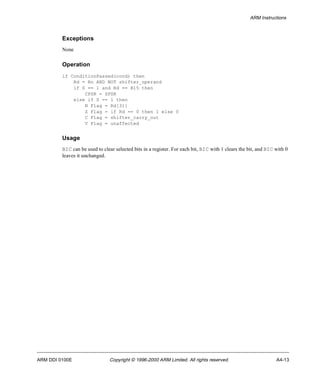 ARM Instructions 
Exceptions 
None 
Operation 
if ConditionPassed(cond) then 
Rd = Rn AND NOT shifter_operand 
if S == 1 and Rd == R15 then 
CPSR = SPSR 
else if S == 1 then 
N Flag = Rd[31] 
Z Flag = if Rd == 0 then 1 else 0 
C Flag = shifter_carry_out 
V Flag = unaffected 
Usage 
BIC can be used to clear selected bits in a register. For each bit, BIC with 1 clears the bit, and BIC with 0 
leaves it unchanged. 
ARM DDI 0100E Copyright © 1996-2000 ARM Limited. All rights reserved. A4-13 
 
