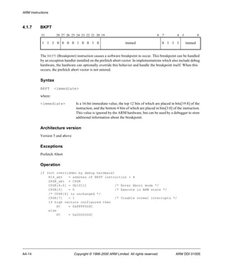 ARM Instructions 
4.1.7 BKPT 
31 28 27 26 25 24 23 22 21 20 19 8 7 4 3 0 
1 1 1 0 0 0 0 1 0 0 1 0 immed 0 1 1 1 immed 
The BKPT (Breakpoint) instruction causes a software breakpoint to occur. This breakpoint can be handled 
by an exception handler installed on the prefetch abort vector. In implementations which also include debug 
hardware, the hardware can optionally override this behavior and handle the breakpoint itself. When this 
occurs, the prefetch abort vector is not entered. 
Syntax 
BKPT <immediate> 
where: 
<immediate> Is a 16-bit immediate value, the top 12 bits of which are placed in bits[19:8] of the 
instruction, and the bottom 4 bits of which are placed in bits[3:0] of the instruction. 
This value is ignored by the ARM hardware, but can be used by a debugger to store 
additional information about the breakpoint. 
Architecture version 
Version 5 and above 
Exceptions 
Prefetch Abort 
Operation 
if (not overridden by debug hardware) 
R14_abt = address of BKPT instruction + 4 
SPSR_abt = CPSR 
CPSR[4:0] = 0b10111 /* Enter Abort mode */ 
CPSR[5] = 0 /* Execute in ARM state */ 
/* CPSR[6] is unchanged */ 
CPSR[7] = 1 /* Disable normal interrupts */ 
if high vectors configured then 
PC = 0xFFFF000C 
else 
PC = 0x0000000C 
A4-14 Copyright © 1996-2000 ARM Limited. All rights reserved. ARM DDI 0100E 
 