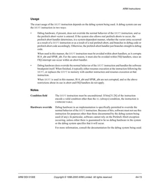 ARM Instructions 
Usage 
The exact usage of the BKPT instruction depends on the debug system being used. A debug system can use 
the BKPT instruction in two ways: 
• Debug hardware, if present, does not override the normal behavior of the BKPT instruction, and so 
the prefetch abort vector is entered. If the system also allows real prefetch aborts to occur, the 
prefetch abort handler determines, in a system-dependent manner, whether the vector entry occurred 
as a result of a BKPT instruction or as a result of a real prefetch abort, and branches to debug code or 
prefetch abort code accordingly. Otherwise, the prefetch abort handler just branches straight to debug 
code. 
When used in this manner, the BKPT instruction must be avoided within abort handlers, as it corrupts 
R14_abt and SPSR_abt. For the same reason, it must also be avoided within FIQ handlers, since an 
FIQ interrupt can occur within an abort handler. 
• Debug hardware does override the normal behavior of the BKPT instruction and handles the software 
breakpoint itself. When finished, it typically either resumes execution at the instruction following the 
BKPT, or replaces the BKPT in memory with another instruction and resumes execution at that 
instruction. 
When BKPT is used in this manner, R14_abt and SPSR_abt are not corrupted, and so the above 
restrictions about its use in abort and FIQ handlers do not apply. 
Notes 
Condition field The BKPT instruction must be unconditional. If bits[31:28] of the instruction 
encode a valid condition other than the AL (always) condition, the instruction is 
UNPREDICTABLE. 
Hardware override Debug hardware in an implementation is specifically permitted to override the 
normal behavior of the BKPT instruction. Because of this, software must not use this 
instruction for purposes other than those documented by the debug system being 
used (if any). In particular, software cannot rely on the Prefetch Abort exception 
occurring, unless either there is guaranteed to be no debug hardware in the system 
or the debug system specifies that it will occur. 
For more information, consult the documentation for the debug system being used. 
ARM DDI 0100E Copyright © 1996-2000 ARM Limited. All rights reserved. A4-15 
 