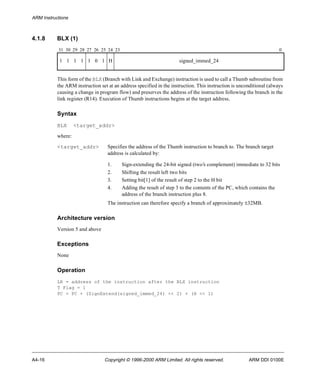 ARM Instructions 
4.1.8 BLX (1) 
31 30 29 28 27 26 25 24 23 0 
1 1 1 1 1 0 1 H signed_immed_24 
This form of the BLX (Branch with Link and Exchange) instruction is used to call a Thumb subroutine from 
the ARM instruction set at an address specified in the instruction. This instruction is unconditional (always 
causing a change in program flow) and preserves the address of the instruction following the branch in the 
link register (R14). Execution of Thumb instructions begins at the target address. 
Syntax 
BLX <target_addr> 
where: 
<target_addr> Specifies the address of the Thumb instruction to branch to. The branch target 
address is calculated by: 
1. Sign-extending the 24-bit signed (two’s complement) immediate to 32 bits 
2. Shifting the result left two bits 
3. Setting bit[1] of the result of step 2 to the H bit 
4. Adding the result of step 3 to the contents of the PC, which contains the 
address of the branch instruction plus 8. 
The instruction can therefore specify a branch of approximately ±32MB. 
Architecture version 
Version 5 and above 
Exceptions 
None 
Operation 
LR = address of the instruction after the BLX instruction 
T Flag = 1 
PC = PC + (SignExtend(signed_immed_24) << 2) + (H << 1) 
A4-16 Copyright © 1996-2000 ARM Limited. All rights reserved. ARM DDI 0100E 
 