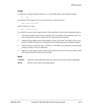 ARM Instructions 
Usage 
To return from a Thumb subroutine called via BLX to the ARM caller, use the Thumb instruction: 
BX R14 
as described in BX on page A7-32, or use this instruction on subroutine entry: 
PUSH {<registers>,R14} 
and this instruction to return: 
POP {<registers>,PC} 
To calculate the correct value of signed_immed_24, the assembler (or other toolkit component) needs to: 
1. Form the base address for this branch instruction. This is the address of the instruction, plus 8. In 
other words, this base address is equal to the PC value used by the instruction. 
2. Subtract the base address from the target address to form a byte offset. This offset is always even, 
because all ARM instructions are word-aligned and all Thumb instructions are halfword-aligned. 
3. If the byte offset is outside the range -33554432 to +33554430, use an alternative code-generation 
strategy or produce an error as appropriate. 
4. Otherwise, set the signed_immed_24 field of the instruction to bits{25:2] of the byte offset, and the 
H bit of the instruction to bit[1] of the byte offset. 
Notes 
Condition Unlike most other ARM instructions, this instruction cannot be executed conditionally. 
Bit[24] This bit is used as bit[1] of the target address. 
ARM DDI 0100E Copyright © 1996-2000 ARM Limited. All rights reserved. A4-17 
 