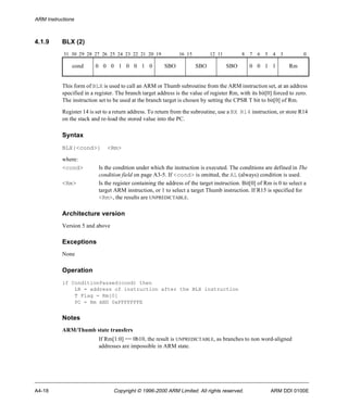 ARM Instructions 
4.1.9 BLX (2) 
31 30 29 28 27 26 25 24 23 22 21 20 19 16 15 12 11 8 7 6 5 4 3 0 
cond 0 0 0 1 0 0 1 0 SBO SBO SBO 0 0 1 1 Rm 
This form of BLX is used to call an ARM or Thumb subroutine from the ARM instruction set, at an address 
specified in a register. The branch target address is the value of register Rm, with its bit[0] forced to zero. 
The instruction set to be used at the branch target is chosen by setting the CPSR T bit to bit[0] of Rm. 
Register 14 is set to a return address. To return from the subroutine, use a BX R14 instruction, or store R14 
on the stack and re-load the stored value into the PC. 
Syntax 
BLX{<cond>} <Rm> 
where: 
<cond> Is the condition under which the instruction is executed. The conditions are defined in The 
condition field on page A3-5. If <cond> is omitted, the AL (always) condition is used. 
<Rm> Is the register containing the address of the target instruction. Bit[0] of Rm is 0 to select a 
target ARM instruction, or 1 to select a target Thumb instruction. If R15 is specified for 
<Rm>, the results are UNPREDICTABLE. 
Architecture version 
Version 5 and above 
Exceptions 
None 
Operation 
if ConditionPassed(cond) then 
LR = address of instruction after the BLX instruction 
T Flag = Rm[0] 
PC = Rm AND 0xFFFFFFFE 
Notes 
ARM/Thumb state transfers 
If Rm[1:0] == 0b10, the result is UNPREDICTABLE, as branches to non word-aligned 
addresses are impossible in ARM state. 
A4-18 Copyright © 1996-2000 ARM Limited. All rights reserved. ARM DDI 0100E 
 