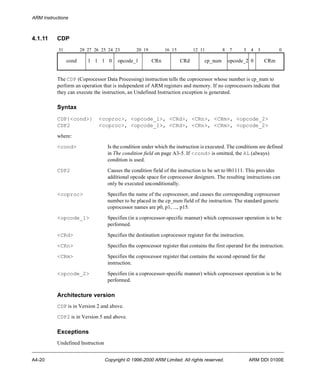 ARM Instructions 
4.1.11 CDP 
31 28 27 26 25 24 23 20 19 16 15 12 11 8 7 5 4 3 0 
cond 1 1 1 0 opcode_1 CRn CRd cp_num opcode_2 0 CRm 
The CDP (Coprocessor Data Processing) instruction tells the coprocessor whose number is cp_num to 
perform an operation that is independent of ARM registers and memory. If no coprocessors indicate that 
they can execute the instruction, an Undefined Instruction exception is generated. 
Syntax 
CDP{<cond>} <coproc>, <opcode_1>, <CRd>, <CRn>, <CRm>, <opcode_2> 
CDP2 <coproc>, <opcode_1>, <CRd>, <CRn>, <CRm>, <opcode_2> 
where: 
<cond> Is the condition under which the instruction is executed. The conditions are defined 
in The condition field on page A3-5. If <cond> is omitted, the AL (always) 
condition is used. 
CDP2 Causes the condition field of the instruction to be set to 0b1111. This provides 
additional opcode space for coprocessor designers. The resulting instructions can 
only be executed unconditionally. 
<coproc> Specifies the name of the coprocessor, and causes the corresponding coprocessor 
number to be placed in the cp_num field of the instruction. The standard generic 
coprocessor names are p0, p1, ..., p15. 
<opcode_1> Specifies (in a coprocessor-specific manner) which coprocessor operation is to be 
performed. 
<CRd> Specifies the destination coprocessor register for the instruction. 
<CRn> Specifies the coprocessor register that contains the first operand for the instruction. 
<CRm> Specifies the coprocessor register that contains the second operand for the 
instruction. 
<opcode_2> Specifies (in a coprocessor-specific manner) which coprocessor operation is to be 
performed. 
Architecture version 
CDP is in Version 2 and above. 
CDP2 is in Version 5 and above. 
Exceptions 
Undefined Instruction 
A4-20 Copyright © 1996-2000 ARM Limited. All rights reserved. ARM DDI 0100E 
 
