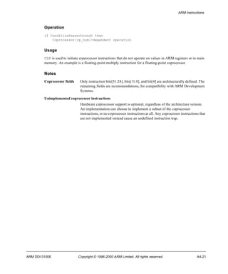 ARM Instructions 
Operation 
if ConditionPassed(cond) then 
Coprocessor[cp_num]-dependent operation 
Usage 
CDP is used to initiate coprocessor instructions that do not operate on values in ARM registers or in main 
memory. An example is a floating-point multiply instruction for a floating-point coprocessor. 
Notes 
Coprocessor fields Only instruction bits[31:24], bits[11:8], and bit[4] are architecturally defined. The 
remaining fields are recommendations, for compatibility with ARM Development 
Systems. 
Unimplemented coprocessor instructions 
Hardware coprocessor support is optional, regardless of the architecture version. 
An implementation can choose to implement a subset of the coprocessor 
instructions, or no coprocessor instructions at all. Any coprocessor instructions that 
are not implemented instead cause an undefined instruction trap. 
ARM DDI 0100E Copyright © 1996-2000 ARM Limited. All rights reserved. A4-21 
 