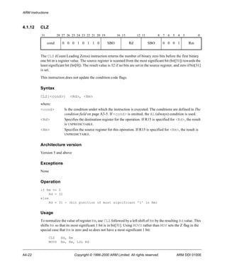 ARM Instructions 
4.1.12 CLZ 
31 28 27 26 25 24 23 22 21 20 19 16 15 12 11 8 7 6 5 4 3 0 
cond 0 0 0 1 0 1 1 0 SBO Rd SBO 0 0 0 1 Rm 
The CLZ (Count Leading Zeros) instruction returns the number of binary zero bits before the first binary 
one bit in a register value. The source register is scanned from the most significant bit (bit[31]) towards the 
least significant bit (bit[0]). The result value is 32 if no bits are set in the source register, and zero if bit[31] 
is set. 
This instruction does not update the condition code flags. 
Syntax 
CLZ{<cond>} <Rd>, <Rm> 
where: 
<cond> Is the condition under which the instruction is executed. The conditions are defined in The 
condition field on page A3-5. If <cond> is omitted, the AL (always) condition is used. 
<Rd> Specifies the destination register for the operation. If R15 is specified for <Rd>, the result 
is UNPREDICTABLE. 
<Rm> Specifies the source register for this operation. If R15 is specified for <Rm>, the result is 
UNPREDICTABLE. 
Architecture version 
Version 5 and above 
Exceptions 
None 
Operation 
if Rm == 0 
Rd = 32 
else 
Rd = 31 - (bit position of most significant ’1’ in Rm) 
Usage 
To normalize the value of register Rm, use CLZ followed by a left shift of Rm by the resulting Rd value. This 
shifts Rm so that its most significant 1 bit is in bit[31]. Using MOVS rather than MOV sets the Z flag in the 
special case that Rm is zero and so does not have a most significant 1 bit: 
CLZ Rd, Rm 
MOVS Rm, Rm, LSL Rd 
A4-22 Copyright © 1996-2000 ARM Limited. All rights reserved. ARM DDI 0100E 
 