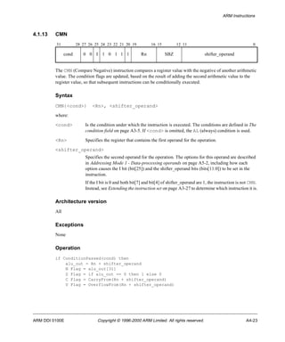 ARM Instructions 
4.1.13 CMN 
31 28 27 26 25 24 23 22 21 20 19 16 15 12 11 0 
cond 0 0 I 1 0 1 1 1 Rn SBZ shifter_operand 
The CMN (Compare Negative) instruction compares a register value with the negative of another arithmetic 
value. The condition flags are updated, based on the result of adding the second arithmetic value to the 
register value, so that subsequent instructions can be conditionally executed. 
Syntax 
CMN{<cond>} <Rn>, <shifter_operand> 
where: 
<cond> Is the condition under which the instruction is executed. The conditions are defined in The 
condition field on page A3-5. If <cond> is omitted, the AL (always) condition is used. 
<Rn> Specifies the register that contains the first operand for the operation. 
<shifter_operand> 
Specifies the second operand for the operation. The options for this operand are described 
in Addressing Mode 1 - Data-processing operands on page A5-2, including how each 
option causes the I bit (bit[25]) and the shifter_operand bits (bits[11:0]) to be set in the 
instruction. 
If the I bit is 0 and both bit[7] and bit[4] of shifter_operand are 1, the instruction is not CMN. 
Instead, see Extending the instruction set on page A3-27 to determine which instruction it is. 
Architecture version 
All 
Exceptions 
None 
Operation 
if ConditionPassed(cond) then 
alu_out = Rn + shifter_operand 
N Flag = alu_out[31] 
Z Flag = if alu_out == 0 then 1 else 0 
C Flag = CarryFrom(Rn + shifter_operand) 
V Flag = OverflowFrom(Rn + shifter_operand) 
ARM DDI 0100E Copyright © 1996-2000 ARM Limited. All rights reserved. A4-23 
 