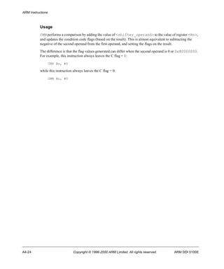 ARM Instructions 
Usage 
CMN performs a comparison by adding the value of <shifter_operand> to the value of register <Rn>, 
and updates the condition code flags (based on the result). This is almost equivalent to subtracting the 
negative of the second operand from the first operand, and setting the flags on the result. 
The difference is that the flag values generated can differ when the second operand is 0 or 0x80000000. 
For example, this instruction always leaves the C flag = 1: 
CMP Rn, #0 
while this instruction always leaves the C flag = 0: 
CMN Rn, #0 
A4-24 Copyright © 1996-2000 ARM Limited. All rights reserved. ARM DDI 0100E 
 