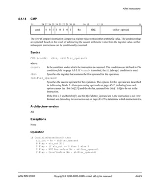 ARM Instructions 
4.1.14 CMP 
31 28 27 26 25 24 23 22 21 20 19 16 15 12 11 0 
cond 0 0 I 1 0 1 0 1 Rn SBZ shifter_operand 
The CMP (Compare) instruction compares a register value with another arithmetic value. The condition flags 
are updated, based on the result of subtracting the second arithmetic value from the register value, so that 
subsequent instructions can be conditionally executed. 
Syntax 
CMP{<cond>} <Rn>, <shifter_operand> 
where: 
<cond> Is the condition under which the instruction is executed. The conditions are defined in The 
condition field on page A3-5. If <cond> is omitted, the AL (always) condition is used. 
<Rn> Specifies the register that contains the first operand for the operation. 
<shifter_operand> 
Specifies the second operand for the operation. The options for this operand are described 
in Addressing Mode 1 - Data-processing operands on page A5-2, including how each 
option causes the I bit (bit[25]) and the shifter_operand bits (bits[11:0]) to be set in the 
instruction. 
If the I bit is 0 and both bit[7] and bit[4] of shifter_operand are 1, the instruction is not CMP. 
Instead, see Extending the instruction set on page A3-27 to determine which instruction it is. 
Architecture version 
All 
Exceptions 
None 
Operation 
if ConditionPassed(cond) then 
alu_out = Rn - shifter_operand 
N Flag = alu_out[31] 
Z Flag = if alu_out == 0 then 1 else 0 
C Flag = NOT BorrowFrom(Rn - shifter_operand) 
V Flag = OverflowFrom(Rn - shifter_operand) 
ARM DDI 0100E Copyright © 1996-2000 ARM Limited. All rights reserved. A4-25 
 