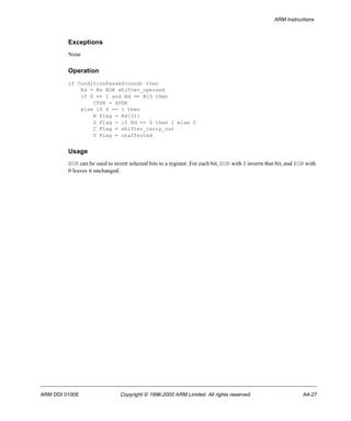 ARM Instructions 
Exceptions 
None 
Operation 
if ConditionPassed(cond) then 
Rd = Rn EOR shifter_operand 
if S == 1 and Rd == R15 then 
CPSR = SPSR 
else if S == 1 then 
N Flag = Rd[31] 
Z Flag = if Rd == 0 then 1 else 0 
C Flag = shifter_carry_out 
V Flag = unaffected 
Usage 
EOR can be used to invert selected bits in a register. For each bit, EOR with 1 inverts that bit, and EOR with 
0 leaves it unchanged. 
ARM DDI 0100E Copyright © 1996-2000 ARM Limited. All rights reserved. A4-27 
 