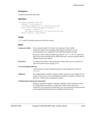 ARM Instructions 
Exceptions 
Undefined Instruction, Data Abort 
Operation 
if ConditionPassed(cond) then 
address = start_address 
load Memory[address,4] for Coprocessor[cp_num] 
while (NotFinished(Coprocessor[cp_num])) 
address = address + 4 
load Memory[address,4] for Coprocessor[cp_num] 
assert address == end_address 
Usage 
LDC is useful for loading coprocessor data from memory. 
Notes 
Coprocessor fields Only instruction bits[31:23], bits[21:16], and bits[11:0] are ARM 
architecture-defined. The remaining fields (bit[22] and bits[15:12]) are 
recommendations, for compatibility with ARM Development Systems. 
In the case of the Unindexed addressing mode (P==0, U==1, W==0), instruction 
bits[7:0] are also not defined by the ARM architecture, and can be used to specify 
additional coprocessor options. 
Data abort For details of the effects of the instruction if a Data Abort occurs, see Effects of 
data-aborted instructions on page A2-17. 
Non word-aligned addresses 
Load coprocessor register instructions ignore the least significant two bits of 
address. 
Alignment If an implementation includes a System Control coprocessor (see Chapter B2 The 
System Control Coprocessor), and alignment checking is enabled, an address with 
bits[1:0] != 0b00 causes an alignment exception. 
Unimplemented coprocessor instructions 
Hardware coprocessor support is optional, regardless of the architecture version. 
An implementation can choose to implement a subset of the coprocessor 
instructions, or no coprocessor instructions at all. Any coprocessor instructions that 
are not implemented instead cause an undefined instruction trap. 
ARM DDI 0100E Copyright © 1996-2000 ARM Limited. All rights reserved. A4-29 
 