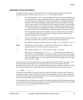 Preface 
Assembler syntax descriptions 
This manual contains numerous syntax descriptions for assembler instructions and for components of 
assembler instructions. These are shown in a typewriter font, and are as follows: 
< > Any item bracketed by < and > is a short description of a type of value to be supplied by the 
user in that position. A longer description of the item is normally supplied by subsequent 
text. Such items often correspond to a similarly named field in an encoding diagram for an 
instruction. When the correspondence simply requires the binary encoding of an integer 
value or register number to be substituted into the instruction encoding, it is not described 
explicitly. For example, if the assembler syntax for an ARM instruction contains an item 
<Rn> and the instruction encoding diagram contains a 4-bit field named Rn, the number of 
the register specified in the assembler syntax is encoded in binary in the instruction field. 
If the correspondence between the assembler syntax item and the instruction encoding is 
more complex than simple binary encoding of an integer or register number, the item 
description indicates how it is encoded. 
{ } Any item bracketed by { and } is optional. A description of the item and of how its presence 
or absence is encoded in the instruction is normally supplied by subsequent text. 
| This indicates an alternative character string. For example, LDM|STM is either LDM or STM. 
spaces Single spaces are used for clarity, to separate items. When a space is obligatory in the 
assembler syntax, two or more consecutive spaces are used. 
+/- This indicates an optional + or - sign. If neither is coded, + is assumed. 
* When used in a combination like <immed_8> * 4, this describes an immediate value 
which must be a specified multiple of a value taken from a numeric range. In this instance, 
the numeric range is 0 to 255 (the set of values that can be represented as an 8-bit immediate) 
and the specified multiple is 4, so the value described must be a multiple of 4 in the range 
4*0 = 0 to 4*255 = 1020. 
All other characters must be encoded precisely as they appear in the assembler syntax. Apart from { and }, 
the special characters described above do not appear in the basic forms of assembler instructions 
documented in this manual. The { and } characters need to be encoded in a few places as part of a variable 
item. When this happens, the long description of the variable item indicates how they must be used. 
Note 
This manual only attempts to describe the most basic forms of assembler instruction syntax. In practice, 
assemblers normally recognize a much wider range of instruction syntaxes, as well as various directives to 
control the assembly process and additional features such as symbolic manipulation and macro expansion. 
All of these are beyond the scope of this manual. 
For descriptions of the extra facilities provided by the assemblers included in ARM Development Systems, 
see the ARM Software Development Toolkit Reference Guide (ARM DUI 0041) for SDT 2.50, or the ARM 
Developer Suite Tools Guide (ARM DUI 0067) for ADS 1.0. 
ARM DDI 0100E Copyright © 1996-2000 ARM Limited. All rights reserved. xiii 
 