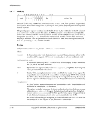 ARM Instructions 
4.1.17 LDM (1) 
31 28 27 26 25 24 23 22 21 20 19 16 15 0 
cond 1 0 0 P U 0 W 1 Rn register_list 
This form of the LDM (Load Multiple) instruction is useful for block loads, stack operations and procedure 
exit sequences. It loads a non-empty subset, or possibly all, of the general-purpose registers from sequential 
memory locations. 
The general-purpose registers loaded can include the PC. If they do, the word loaded for the PC is treated 
as an address and a branch occurs to that address. In ARM architecture version 5 and above, bit[0] of the 
loaded value determines whether execution continues after this branch in ARM state or in Thumb state, as 
though a BX (loaded_value) instruction had been executed. In earlier versions of the architecture, 
bits[1:0] of the loaded value are ignored and execution continues in ARM state, as though the instruction 
MOV PC,(loaded_value) had been executed. 
Syntax 
LDM{<cond>}<addressing_mode> <Rn>{!}, <registers> 
where: 
<cond> Is the condition under which the instruction is executed. The conditions are defined in The 
condition field on page A3-5. If <cond> is omitted, the AL (always) condition is used. 
<addressing_mode> 
Is described in Addressing Mode 4 - Load and Store Multiple on page A5-48. It determines 
the P, U, and W bits of the instruction. 
<Rn> Specifies the base register used by <addressing_mode>. Using R15 as the base register 
<Rn> gives an UNPREDICTABLE result. 
! Sets the W bit, causing the instruction to write a modified value back to its base register Rn 
as specified in Addressing Mode 4 - Load and Store Multiple on page A5-48. If ! is omitted, 
the W bit is 0 and the instruction does not change its base register in this way. (However, if 
the base register is included in <registers>, it changes when a value is loaded into it.) 
<registers> 
Is a list of registers, separated by commas and surrounded by { and }. It specifies the set of 
registers to be loaded by the LDM instruction. 
The registers are loaded in sequence, the lowest-numbered register from the lowest memory 
address (start_address), through to the highest-numbered register from the highest 
memory address (end_address). If the PC is specified in the register list (opcode bit[15] 
is set), the instruction causes a branch to the address (data) loaded into the PC. 
For each of i=0 to 15, bit[i] in the register_list field of the instruction is 1 if Ri is in the list 
and 0 otherwise. If bits[15:0] are all zero, the result is UNPREDICTABLE. 
A4-30 Copyright © 1996-2000 ARM Limited. All rights reserved. ARM DDI 0100E 
 