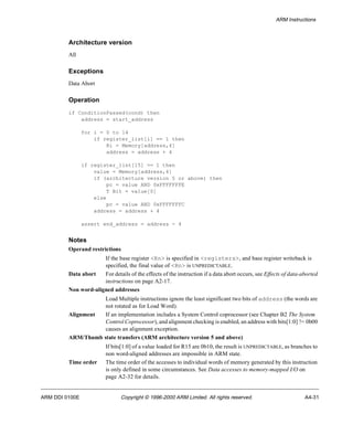 ARM Instructions 
Architecture version 
All 
Exceptions 
Data Abort 
Operation 
if ConditionPassed(cond) then 
address = start_address 
for i = 0 to 14 
if register_list[i] == 1 then 
Ri = Memory[address,4] 
address = address + 4 
if register_list[15] == 1 then 
value = Memory[address,4] 
if (architecture version 5 or above) then 
pc = value AND 0xFFFFFFFE 
T Bit = value[0] 
else 
pc = value AND 0xFFFFFFFC 
address = address + 4 
assert end_address = address - 4 
Notes 
Operand restrictions 
If the base register <Rn> is specified in <registers>, and base register writeback is 
specified, the final value of <Rn> is UNPREDICTABLE. 
Data abort For details of the effects of the instruction if a data abort occurs, see Effects of data-aborted 
instructions on page A2-17. 
Non word-aligned addresses 
Load Multiple instructions ignore the least significant two bits of address (the words are 
not rotated as for Load Word). 
Alignment If an implementation includes a System Control coprocessor (see Chapter B2 The System 
Control Coprocessor), and alignment checking is enabled, an address with bits[1:0] != 0b00 
causes an alignment exception. 
ARM/Thumb state transfers (ARM architecture version 5 and above) 
If bits[1:0] of a value loaded for R15 are 0b10, the result is UNPREDICTABLE, as branches to 
non word-aligned addresses are impossible in ARM state. 
Time order The time order of the accesses to individual words of memory generated by this instruction 
is only defined in some circumstances. See Data accesses to memory-mapped I/O on 
page A2-32 for details. 
ARM DDI 0100E Copyright © 1996-2000 ARM Limited. All rights reserved. A4-31 
 