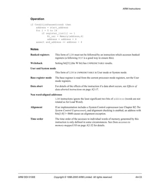 ARM Instructions 
Operation 
if ConditionPassed(cond) then 
address = start_address 
for i = 0 to 14 
if register_list[i] == 1 
Ri_usr = Memory[address,4] 
address = address + 4 
assert end_address == address - 4 
Notes 
Banked registers This form of LDM must not be followed by an instruction which accesses banked 
registers (a following NOP is a good way to ensure this). 
Writeback Setting bit[21] (the W bit) has UNPREDICTABLE results. 
User and System mode 
This form of LDM is UNPREDICTABLE in User mode or System mode. 
Base register mode The base register is read from the current processor mode registers, not the User 
mode registers. 
Data abort For details of the effects of the instruction if a data abort occurs, see Effects of 
data-aborted instructions on page A2-17. 
Non word-aligned addresses 
LDM instructions ignore the least significant two bits of address (words are not 
rotated as for Load Word). 
Alignment If an implementation includes a System Control coprocessor (see Chapter B2 The 
System Control Coprocessor), and alignment checking is enabled, an address with 
bits[1:0] != 0b00 causes an alignment exception. 
Time order The time order of the accesses to individual words of memory generated by this 
instruction is only defined in some circumstances. See Data accesses to 
memory-mapped I/O on page A2-32 for details. 
ARM DDI 0100E Copyright © 1996-2000 ARM Limited. All rights reserved. A4-33 
 