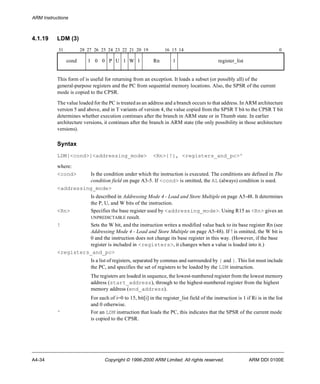 ARM Instructions 
4.1.19 LDM (3) 
31 28 27 26 25 24 23 22 21 20 19 16 15 14 0 
cond 1 0 0 P U 1 W 1 Rn 1 register_list 
This form of is useful for returning from an exception. It loads a subset (or possibly all) of the 
general-purpose registers and the PC from sequential memory locations. Also, the SPSR of the current 
mode is copied to the CPSR. 
The value loaded for the PC is treated as an address and a branch occurs to that address. In ARM architecture 
version 5 and above, and in T variants of version 4, the value copied from the SPSR T bit to the CPSR T bit 
determines whether execution continues after the branch in ARM state or in Thumb state. In earlier 
architecture versions, it continues after the branch in ARM state (the only possibility in those architecture 
versions). 
Syntax 
LDM{<cond>}<addressing_mode> <Rn>{!}, <registers_and_pc>^ 
where: 
<cond> Is the condition under which the instruction is executed. The conditions are defined in The 
condition field on page A3-5. If <cond> is omitted, the AL (always) condition is used. 
<addressing_mode> 
Is described in Addressing Mode 4 - Load and Store Multiple on page A5-48. It determines 
the P, U, and W bits of the instruction. 
<Rn> Specifies the base register used by <addressing_mode>. Using R15 as <Rn> gives an 
UNPREDICTABLE result. 
! Sets the W bit, and the instruction writes a modified value back to its base register Rn (see 
Addressing Mode 4 - Load and Store Multiple on page A5-48). If ! is omitted, the W bit is 
0 and the instruction does not change its base register in this way. (However, if the base 
register is included in <registers>, it changes when a value is loaded into it.) 
<registers_and_pc> 
Is a list of registers, separated by commas and surrounded by { and }. This list must include 
the PC, and specifies the set of registers to be loaded by the LDM instruction. 
The registers are loaded in sequence, the lowest-numbered register from the lowest memory 
address (start_address), through to the highest-numbered register from the highest 
memory address (end_address). 
For each of i=0 to 15, bit[i] in the register_list field of the instruction is 1 if Ri is in the list 
and 0 otherwise. 
^ For an LDM instruction that loads the PC, this indicates that the SPSR of the current mode 
is copied to the CPSR. 
A4-34 Copyright © 1996-2000 ARM Limited. All rights reserved. ARM DDI 0100E 
 