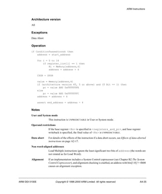 ARM Instructions 
Architecture version 
All 
Exceptions 
Data Abort 
Operation 
if ConditionPassed(cond) then 
address = start_address 
for i = 0 to 14 
if register_list[i] == 1 then 
Ri = Memory[address,4] 
address = address + 4 
CPSR = SPSR 
value = Memory[address,4] 
if (architecture version 4T, 5 or above) and (T Bit == 1) then 
pc = value AND 0xFFFFFFFE 
else 
pc = value AND 0xFFFFFFFC 
address = address + 4 
assert end_address = address - 4 
Notes 
User and System mode 
This instruction is UNPREDICTABLE in User or System mode. 
Operand restrictions 
If the base register <Rn> is specified in <registers_and_pc>, and base register 
writeback is specified, the final value of <Rn> is UNPREDICTABLE. 
Data abort For details of the effects of the instruction if a data abort occurs, see Effects of data-aborted 
instructions on page A2-17. 
Non word-aligned addresses 
Load Multiple instructions ignore the least significant two bits of address (the words are 
not rotated as for Load Word). 
Alignment If an implementation includes a System Control coprocessor (see Chapter B2 The System 
Control Coprocessor), and alignment checking is enabled, an address with bits[1:0] != 0b00 
causes an alignment exception. 
ARM DDI 0100E Copyright © 1996-2000 ARM Limited. All rights reserved. A4-35 
 