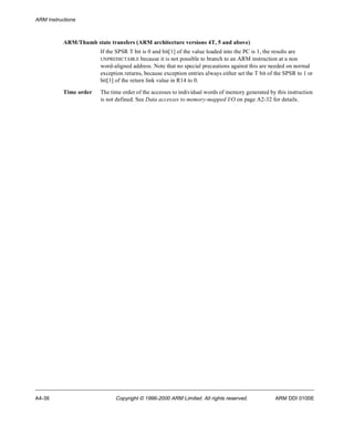 ARM Instructions 
ARM/Thumb state transfers (ARM architecture versions 4T, 5 and above) 
If the SPSR T bit is 0 and bit[1] of the value loaded into the PC is 1, the results are 
UNPREDICTABLE because it is not possible to branch to an ARM instruction at a non 
word-aligned address. Note that no special precautions against this are needed on normal 
exception returns, because exception entries always either set the T bit of the SPSR to 1 or 
bit[1] of the return link value in R14 to 0. 
Time order The time order of the accesses to individual words of memory generated by this instruction 
is not defined. See Data accesses to memory-mapped I/O on page A2-32 for details. 
A4-36 Copyright © 1996-2000 ARM Limited. All rights reserved. ARM DDI 0100E 
 