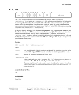 ARM Instructions 
4.1.20 LDR 
31 28 27 26 25 24 23 22 21 20 19 16 15 12 11 0 
cond 0 1 I P U 0 W 1 Rn Rd addr_mode 
The LDR (Load Register) instruction loads a word from the memory address calculated by 
<addressing_mode> and writes it to register <Rd>. If the address is not word-aligned, the loaded value 
is rotated right by 8 times the value of bits[1:0] of the address. For a little-endian memory system, this 
rotation causes the addressed byte to occupy the least significant byte of the register. For a big-endian 
memory system, it causes the addressed byte to occupy bits[31:24] or bits[15:8] of the register, depending 
on whether bit[0] of the address is 0 or 1 respectively. 
If the PC is specified as register <Rd>, the instruction loads a data word which it treats as an address, then 
branches to that address. In ARM architecture version 5 and above, bit[0] of the loaded value determines 
whether execution continues after this branch in ARM state or in Thumb state, as though a BX 
(loaded_value) instruction had been executed. In earlier versions of the architecture, bits[1:0] of the 
loaded value are ignored and execution continues in ARM state, as though a MOV PC,(loaded_value) 
instruction had been executed. 
Syntax 
LDR{<cond>} <Rd>, <addressing_mode> 
where: 
<cond> Is the condition under which the instruction is executed. The conditions are defined in The 
condition field on page A3-5. If <cond> is omitted, the AL (always) condition is used. 
<Rd> Specifies the destination register for the loaded value. 
<addressing_mode> 
Is described in Addressing Mode 2 - Load and Store Word or Unsigned Byte on page A5-18. 
It determines the I, P, U, W, Rn and addr_mode bits of the instruction. 
The syntax of all forms of <addressing_mode> includes a base register <Rn>. Some 
forms also specify that the instruction modifies the base register value (this is known as base 
register writeback). 
Architecture version 
All 
Exceptions 
Data Abort 
ARM DDI 0100E Copyright © 1996-2000 ARM Limited. All rights reserved. A4-37 
 