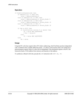 ARM Instructions 
Operation 
if ConditionPassed(cond) then 
if address[1:0] == 0b00 then 
value = Memory[address,4] 
else if address[1:0] == 0b01 then 
value = Memory[address,4] Rotate_Right 8 
else if address[1:0] == 0b10 then 
value = Memory[address,4] Rotate_Right 16 
else /* address[1:0] == 0b11 */ 
value = Memory[address,4] Rotate_Right 24 
if (Rd is R15) then 
if (architecture version 5 or above) then 
PC = value AND 0xFFFFFFFE 
T Bit = value[0] 
else 
PC = value AND 0xFFFFFFFC 
else 
Rd = value 
Usage 
Using the PC as the base register allows PC-relative addressing, which facilitates position-independent 
code. Combined with a suitable addressing mode, LDR allows 32-bit memory data to be loaded into a 
general-purpose register where its value can be manipulated. If the destination register is the PC, this 
instruction loads a 32-bit address from memory and branches to that address. 
To synthesize a Branch with Link, precede the LDR instruction with MOV LR, PC. 
A4-38 Copyright © 1996-2000 ARM Limited. All rights reserved. ARM DDI 0100E 
 