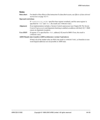 ARM Instructions 
Notes 
Data abort For details of the effects of the instruction if a data abort occurs, see Effects of data-aborted 
instructions on page A2-17. 
Operand restrictions 
If <addressing_mode> specifies base register writeback, and the same register is 
specified for <Rd> and <Rn>, the results are UNPREDICTABLE. 
Alignment If an implementation includes a System Control coprocessor (see Chapter B2 The System 
Control Coprocessor), and alignment checking is enabled, an address with bits[1:0] != 0b00 
causes an alignment exception. 
Use of R15 If register 15 is specified for <Rd>, address[1:0] must be 0b00. If not, the result is 
UNPREDICTABLE. 
ARM/Thumb state transfers (ARM architecture version 5 and above) 
If bits[1:0] of the loaded value are 0b10, the result is UNPREDICTABLE, as branches to non 
word-aligned addresses are not possible in ARM state. 
ARM DDI 0100E Copyright © 1996-2000 ARM Limited. All rights reserved. A4-39 
 