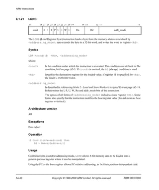 ARM Instructions 
4.1.21 LDRB 
31 28 27 26 25 24 23 22 21 20 19 16 15 12 11 0 
cond 0 1 I P U 1 W 1 Rn Rd addr_mode 
The LDRB (Load Register Byte) instruction loads a byte from the memory address calculated by 
<addressing_mode>, zero-extends the byte to a 32-bit word, and writes the word to register <Rd>. 
Syntax 
LDR{<cond>}B <Rd>, <addressing_mode> 
where: 
<cond> Is the condition under which the instruction is executed. The conditions are defined in The 
condition field on page A3-5. If <cond> is omitted, the AL (always) condition is used. 
<Rd> Specifies the destination register for the loaded value. If register 15 is specified for <Rd>, 
the result is UNPREDICTABLE. 
<addressing_mode> 
Is described in Addressing Mode 2 - Load and Store Word or Unsigned Byte on page A5-18. 
It determines the I, P, U, W, Rn and addr_mode bits of the instruction. 
The syntax of all forms of <addressing_mode> includes a base register <Rn>. Some 
forms also specify that the instruction modifies the base register value (this is known as base 
register writeback). 
Architecture version 
All 
Exceptions 
Data Abort 
Operation 
if ConditionPassed(cond) then 
Rd = Memory[address,1] 
Usage 
Combined with a suitable addressing mode, LDRB allows 8-bit memory data to be loaded into a 
general-purpose register where it can be manipulated. 
Using the PC as the base register allows PC-relative addressing, to facilitate position-independent code. 
A4-40 Copyright © 1996-2000 ARM Limited. All rights reserved. ARM DDI 0100E 
 