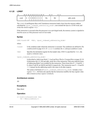 ARM Instructions 
4.1.22 LDRBT 
31 28 27 26 25 24 23 22 21 20 19 16 15 12 11 0 
cond 0 1 I 0 U 1 1 1 Rn Rd addr_mode 
The LDRBT (Load Register Byte with Translation) instruction loads a byte from the memory address 
calculated by <post_indexed_addressing_mode>, zero-extends the byte to a 32-bit word, and 
writes the word to register <Rd>. 
If the instruction is executed when the processor is in a privileged mode, the memory system is signaled to 
treat the access as if the processor were in User mode. 
Syntax 
LDR{<cond>}BT <Rd>, <post_indexed_addressing_mode> 
where: 
<cond> Is the condition under which the instruction is executed. The conditions are defined in The 
condition field on page A3-5. If <cond> is omitted, the AL (always) condition is used. 
<Rd> Specifies the destination register for the loaded value. If R15 is specified for <Rd>, the 
result is UNPREDICTABLE. 
<post_indexed_addressing_mode> 
Is described in Addressing Mode 2 - Load and Store Word or Unsigned Byte on page A5-18. 
It determines the I, U, Rn and addr_mode bits of the instruction. Only post-indexed forms 
of Addressing Mode 2 are available for this instruction. These forms have P == 0 and W == 
0, where P and W are bit[24] and bit[21] respectively. This instruction uses P == 0 and W 
== 1 instead, but the addressing mode is the same in all other respects. 
The syntax of all forms of <post_indexed_addressing_mode> includes a base 
register <Rn>. All forms also specify that the instruction modifies the base register value 
(this is known as base register writeback). 
Architecture version 
All 
Exceptions 
Data Abort 
Operation 
if ConditionPassed(cond) then 
Rd = Memory[address,1] 
A4-42 Copyright © 1996-2000 ARM Limited. All rights reserved. ARM DDI 0100E 
 