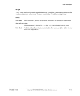 ARM Instructions 
Usage 
LDRBT can be used by a (privileged) exception handler that is emulating a memory access instruction that 
would normally execute in User mode. The access is restricted as if it had User mode privilege. 
Notes 
User mode If this instruction is executed in User mode, an ordinary User mode access is performed. 
Operand restrictions 
If the same register is specified for <Rd> and <Rn>, the results are UNPREDICTABLE. 
Data abort For details of the effects of the instruction if a data abort occurs, see Effects of data-aborted 
instructions on page A2-17. 
ARM DDI 0100E Copyright © 1996-2000 ARM Limited. All rights reserved. A4-43 
 