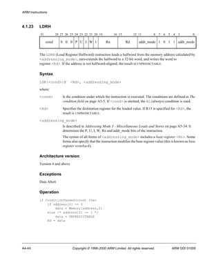 ARM Instructions 
4.1.23 LDRH 
31 28 27 26 25 24 23 22 21 20 19 16 15 12 11 8 7 6 5 4 3 0 
cond 0 0 0 P U I W 1 Rn Rd addr_mode 1 0 1 1 addr_mode 
The LDRH (Load Register Halfword) instruction loads a halfword from the memory address calculated by 
<addressing_mode>, zero-extends the halfword to a 32-bit word, and writes the word to 
register <Rd>. If the address is not halfword-aligned, the result is UNPREDICTABLE. 
Syntax 
LDR{<cond>}H <Rd>, <addressing_mode> 
where: 
<cond> Is the condition under which the instruction is executed. The conditions are defined in The 
condition field on page A3-5. If <cond> is omitted, the AL (always) condition is used. 
<Rd> Specifies the destination register for the loaded value. If R15 is specified for <Rd>, the 
result is UNPREDICTABLE. 
<addressing_mode> 
Is described in Addressing Mode 3 - Miscellaneous Loads and Stores on page A5-34. It 
determines the P, U, I, W, Rn and addr_mode bits of the instruction. 
The syntax of all forms of <addressing_mode> includes a base register <Rn>. Some 
forms also specify that the instruction modifies the base register value (this is known as base 
register writeback). 
Architecture version 
Version 4 and above 
Exceptions 
Data Abort 
Operation 
if ConditionPassed(cond) then 
if address[0] == 0 
data = Memory[address,2] 
else /* address[0] == 1 */ 
data = UNPREDICTABLE 
Rd = data 
A4-44 Copyright © 1996-2000 ARM Limited. All rights reserved. ARM DDI 0100E 
 