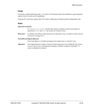 ARM Instructions 
Usage 
Used with a suitable addressing mode, LDRH allows 16-bit memory data to be loaded into a general-purpose 
register where its value can be manipulated. 
Using the PC as the base register allows PC-relative addressing to facilitate position-independent code. 
Notes 
Operand restrictions 
If <addressing_mode> specifies base register writeback, and the same register is 
specified for <Rd> and <Rn>, the results are UNPREDICTABLE. 
Data abort For details of the effects of the instruction if a data abort occurs, see Effects of data-aborted 
instructions on page A2-17. 
Non halfword-aligned addresses 
If the load address is not halfword-aligned, the loaded value is UNPREDICTABLE. 
Alignment If an implementation includes a System Control coprocessor (see Chapter B2 The System 
Control Coprocessor), and alignment checking is enabled, an address with bit[0] != 0 
causes an alignment exception. 
ARM DDI 0100E Copyright © 1996-2000 ARM Limited. All rights reserved. A4-45 
 