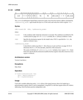ARM Instructions 
4.1.24 LDRSB 
31 28 27 26 25 24 23 22 21 20 19 16 15 12 11 8 7 6 5 4 3 0 
cond 0 0 0 P U I W 1 Rn Rd addr_mode 1 1 0 1 addr_mode 
The LDRSB (Load Register Signed Byte) instruction loads a byte from the memory address calculated by 
<addressing_mode>, sign-extends the byte to a 32-bit word, and writes the word to register <Rd>. 
Syntax 
LDR{<cond>}SB <Rd>, <addressing_mode> 
where: 
<cond> Is the condition under which the instruction is executed. The conditions are defined in The 
condition field on page A3-5. If <cond> is omitted, the AL (always) condition is used. 
<Rd> Specifies the destination register for the loaded value. If R15 is specified for <Rd>, the 
result is UNPREDICTABLE. 
<addressing_mode> 
Is described in Addressing Mode 3 - Miscellaneous Loads and Stores on page A5-34. It 
determines the P, U, I, W, Rn and addr_mode bits of the instruction. 
The syntax of all forms of <addressing_mode> includes a base register <Rn>. Some 
forms also specify that the instruction modifies the base register value (this is known as base 
register writeback). 
Architecture version 
Version 4 and above 
Exceptions 
Data Abort 
Operation 
if ConditionPassed(cond) then 
data = Memory[address,1] 
Rd = SignExtend(data) 
Usage 
Used with a suitable addressing mode, LDRSB allows 8-bit signed memory data to be loaded into a 
general-purpose register where it can be manipulated. Using the PC as the base register allows PC-relative 
addressing, which facilitates position-independent code. 
A4-46 Copyright © 1996-2000 ARM Limited. All rights reserved. ARM DDI 0100E 
 