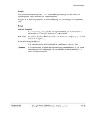 ARM Instructions 
Usage 
Used with a suitable addressing mode, LDRSH allows 16-bit signed memory data to be loaded into 
a general-purpose register where its value can be manipulated. 
Using the PC as the base register allows PC-relative addressing, which facilitates position-independent 
code. 
Notes 
Operand restrictions 
If <addressing_mode> specifies base register writeback, and the same register is 
specified for <Rd> and <Rn>, the results are UNPREDICTABLE. 
Data abort For details of the effects of the instruction if a data abort occurs, see Effects of data-aborted 
instructions on page A2-17. 
Non halfword-aligned addresses 
If the load address is not halfword-aligned, the loaded value is UNPREDICTABLE. 
Alignment If an implementation includes a System Control coprocessor (see Chapter B2 The System 
Control Coprocessor), and alignment checking is enabled, an address with bit[0] != 0 
causes an alignment exception. 
ARM DDI 0100E Copyright © 1996-2000 ARM Limited. All rights reserved. A4-49 
 
