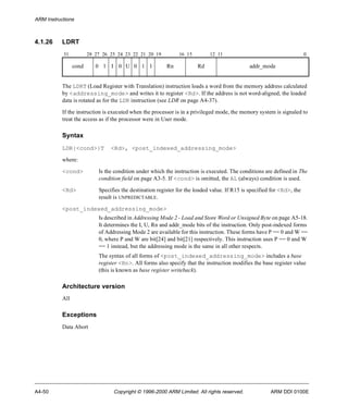 ARM Instructions 
4.1.26 LDRT 
31 28 27 26 25 24 23 22 21 20 19 16 15 12 11 0 
cond 0 1 I 0 U 0 1 1 Rn Rd addr_mode 
The LDRT (Load Register with Translation) instruction loads a word from the memory address calculated 
by <addressing_mode> and writes it to register <Rd>. If the address is not word-aligned, the loaded 
data is rotated as for the LDR instruction (see LDR on page A4-37). 
If the instruction is executed when the processor is in a privileged mode, the memory system is signaled to 
treat the access as if the processor were in User mode. 
Syntax 
LDR{<cond>}T <Rd>, <post_indexed_addressing_mode> 
where: 
<cond> Is the condition under which the instruction is executed. The conditions are defined in The 
condition field on page A3-5. If <cond> is omitted, the AL (always) condition is used. 
<Rd> Specifies the destination register for the loaded value. If R15 is specified for <Rd>, the 
result is UNPREDICTABLE. 
<post_indexed_addressing_mode> 
Is described in Addressing Mode 2 - Load and Store Word or Unsigned Byte on page A5-18. 
It determines the I, U, Rn and addr_mode bits of the instruction. Only post-indexed forms 
of Addressing Mode 2 are available for this instruction. These forms have P == 0 and W == 
0, where P and W are bit[24] and bit[21] respectively. This instruction uses P == 0 and W 
== 1 instead, but the addressing mode is the same in all other respects. 
The syntax of all forms of <post_indexed_addressing_mode> includes a base 
register <Rn>. All forms also specify that the instruction modifies the base register value 
(this is known as base register writeback). 
Architecture version 
All 
Exceptions 
Data Abort 
A4-50 Copyright © 1996-2000 ARM Limited. All rights reserved. ARM DDI 0100E 
 