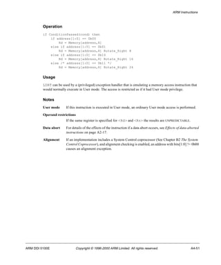 ARM Instructions 
Operation 
if ConditionPassed(cond) then 
if address[1:0] == 0b00 
Rd = Memory[address,4] 
else if address[1:0] == 0b01 
Rd = Memory[address,4] Rotate_Right 8 
else if address[1:0] == 0b10 
Rd = Memory[address,4] Rotate_Right 16 
else /* address[1:0] == 0b11 */ 
Rd = Memory[address,4] Rotate_Right 24 
Usage 
LDRT can be used by a (privileged) exception handler that is emulating a memory access instruction that 
would normally execute in User mode. The access is restricted as if it had User mode privilege. 
Notes 
User mode If this instruction is executed in User mode, an ordinary User mode access is performed. 
Operand restrictions 
If the same register is specified for <Rd> and <Rn> the results are UNPREDICTABLE. 
Data abort For details of the effects of the instruction if a data abort occurs, see Effects of data-aborted 
instructions on page A2-17. 
Alignment If an implementation includes a System Control coprocessor (See Chapter B2 The System 
Control Coprocessor), and alignment checking is enabled, an address with bits[1:0] != 0b00 
causes an alignment exception. 
ARM DDI 0100E Copyright © 1996-2000 ARM Limited. All rights reserved. A4-51 
 
