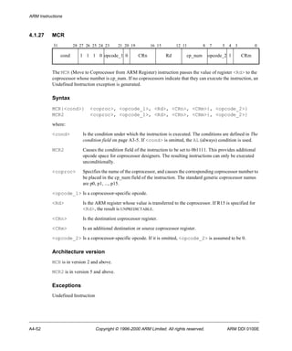 ARM Instructions 
4.1.27 MCR 
31 28 27 26 25 24 23 21 20 19 16 15 12 11 8 7 5 4 3 0 
cond 1 1 1 0 opcode_1 0 CRn Rd cp_num opcode_2 1 CRm 
The MCR (Move to Coprocessor from ARM Register) instruction passes the value of register <Rd> to the 
coprocessor whose number is cp_num. If no coprocessors indicate that they can execute the instruction, an 
Undefined Instruction exception is generated. 
Syntax 
MCR{<cond>} <coproc>, <opcode_1>, <Rd>, <CRn>, <CRm>{, <opcode_2>} 
MCR2 <coproc>, <opcode_1>, <Rd>, <CRn>, <CRm>{, <opcode_2>} 
where: 
<cond> Is the condition under which the instruction is executed. The conditions are defined in The 
condition field on page A3-5. If <cond> is omitted, the AL (always) condition is used. 
MCR2 Causes the condition field of the instruction to be set to 0b1111. This provides additional 
opcode space for coprocessor designers. The resulting instructions can only be executed 
unconditionally. 
<coproc> Specifies the name of the coprocessor, and causes the corresponding coprocessor number to 
be placed in the cp_num field of the instruction. The standard generic coprocessor names 
are p0, p1, ..., p15. 
<opcode_1> Is a coprocessor-specific opcode. 
<Rd> Is the ARM register whose value is transferred to the coprocessor. If R15 is specified for 
<Rd>, the result is UNPREDICTABLE. 
<CRn> Is the destination coprocessor register. 
<CRm> Is an additional destination or source coprocessor register. 
<opcode_2> Is a coprocessor-specific opcode. If it is omitted, <opcode_2> is assumed to be 0. 
Architecture version 
MCR is in version 2 and above. 
MCR2 is in version 5 and above. 
Exceptions 
Undefined Instruction 
A4-52 Copyright © 1996-2000 ARM Limited. All rights reserved. ARM DDI 0100E 
 
