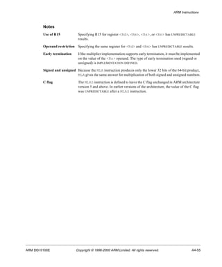 ARM Instructions 
Notes 
Use of R15 Specifying R15 for register <Rd>, <Rm>, <Rs>, or <Rn> has UNPREDICTABLE 
results. 
Operand restriction Specifying the same register for <Rd> and <Rm> has UNPREDICTABLE results. 
Early termination If the multiplier implementation supports early termination, it must be implemented 
on the value of the <Rs> operand. The type of early termination used (signed or 
unsigned) is IMPLEMENTATION DEFINED. 
Signed and unsigned Because the MLA instruction produces only the lower 32 bits of the 64-bit product, 
MLA gives the same answer for multiplication of both signed and unsigned numbers. 
C flag The MLAS instruction is defined to leave the C flag unchanged in ARM architecture 
version 5 and above. In earlier versions of the architecture, the value of the C flag 
was UNPREDICTABLE after a MLAS instruction. 
ARM DDI 0100E Copyright © 1996-2000 ARM Limited. All rights reserved. A4-55 
 
