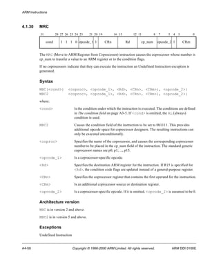 ARM Instructions 
4.1.30 MRC 
31 28 27 26 25 24 23 21 20 19 16 15 12 11 8 7 5 4 3 0 
cond 1 1 1 0 opcode_1 1 CRn Rd cp_num opcode_2 1 CRm 
The MRC (Move to ARM Register from Coprocessor) instruction causes the coprocessor whose number is 
cp_num to transfer a value to an ARM register or to the condition flags. 
If no coprocessors indicate that they can execute the instruction an Undefined Instruction exception is 
generated. 
Syntax 
MRC{<cond>} <coproc>, <opcode_1>, <Rd>, <CRn>, <CRm>{, <opcode_2>} 
MRC2 <coproc>, <opcode_1>, <Rd>, <CRn>, <CRm>{, <opcode_2>} 
where: 
<cond> Is the condition under which the instruction is executed. The conditions are defined 
in The condition field on page A3-5. If <cond> is omitted, the AL (always) 
condition is used. 
MRC2 Causes the condition field of the instruction to be set to 0b1111. This provides 
additional opcode space for coprocessor designers. The resulting instructions can 
only be executed unconditionally. 
<coproc> Specifies the name of the coprocessor, and causes the corresponding coprocessor 
number to be placed in the cp_num field of the instruction. The standard generic 
coprocessor names are p0, p1, ..., p15. 
<opcode_1> Is a coprocessor-specific opcode. 
<Rd> Specifies the destination ARM register for the instruction. If R15 is specified for 
<Rd>, the condition code flags are updated instead of a general-purpose register. 
<CRn> Specifies the coprocessor register that contains the first operand for the instruction. 
<CRm> Is an additional coprocessor source or destination register. 
<opcode_2> Is a coprocessor-specific opcode. If it is omitted, <opcode_2> is assumed to be 0. 
Architecture version 
MRC is in version 2 and above. 
MRC2 is in version 5 and above. 
Exceptions 
Undefined Instruction 
A4-58 Copyright © 1996-2000 ARM Limited. All rights reserved. ARM DDI 0100E 
 